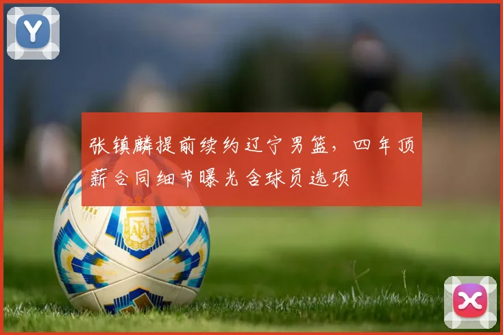 张镇麟提前续约辽宁男篮，四年顶薪合同细节曝光含球员选项