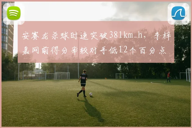 安赛龙杀球时速突破381km_h,李梓嘉网前得分率较对手低12个百分点