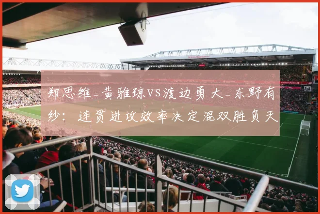 郑思维_黄雅琼vs渡边勇大_东野有纱：连贯进攻效率决定混双胜负天平
