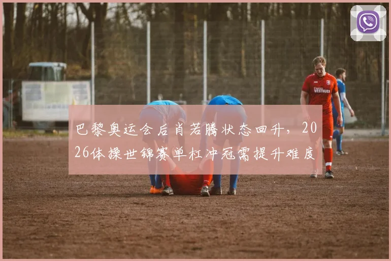 巴黎奥运会后肖若腾状态回升，2026体操世锦赛单杠冲冠需提升难度分