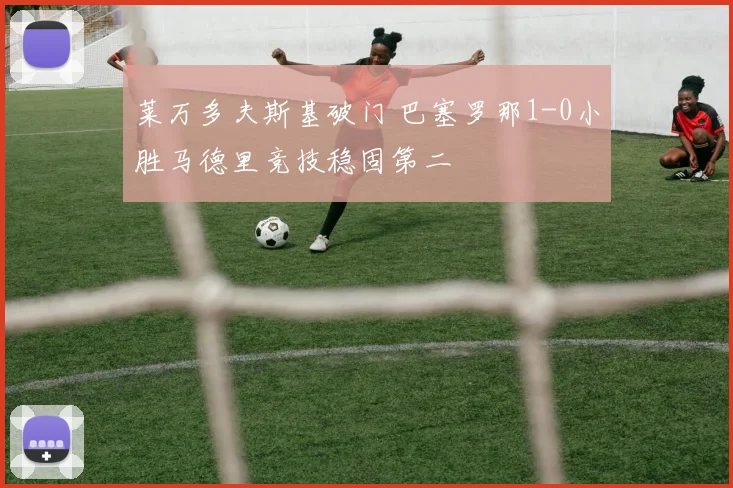 莱万多夫斯基破门 巴塞罗那1-0小胜马德里竞技稳固第二