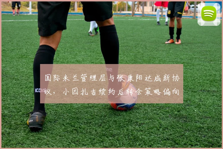 国际米兰管理层与张康阳达成新协议，小因扎吉续约后转会策略偏向务实